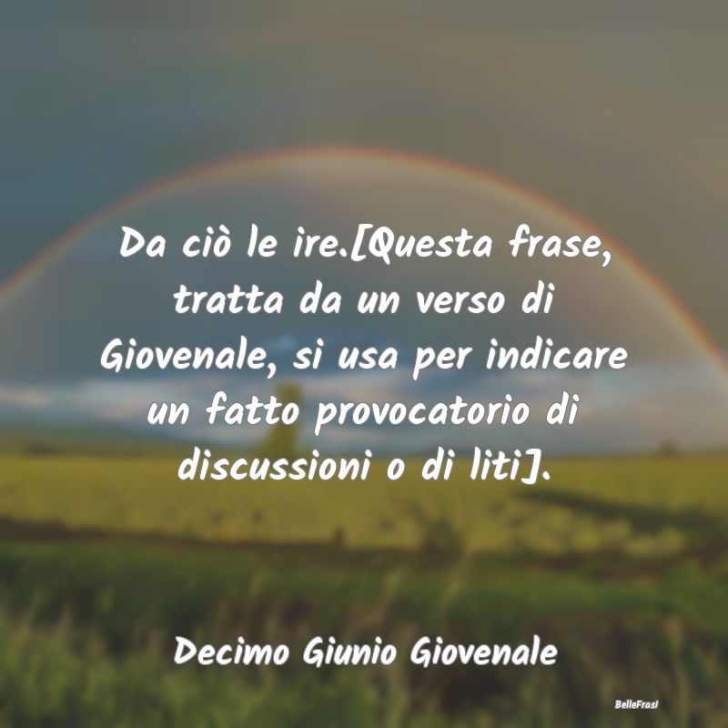 Da ciò le ire.[Questa frase, tratta da un verso d...