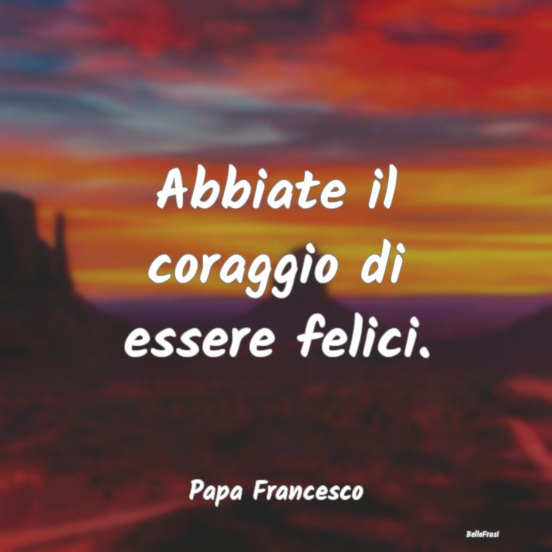 Frasi di Papa Francesco - Abbiate il coraggio di essere felici.