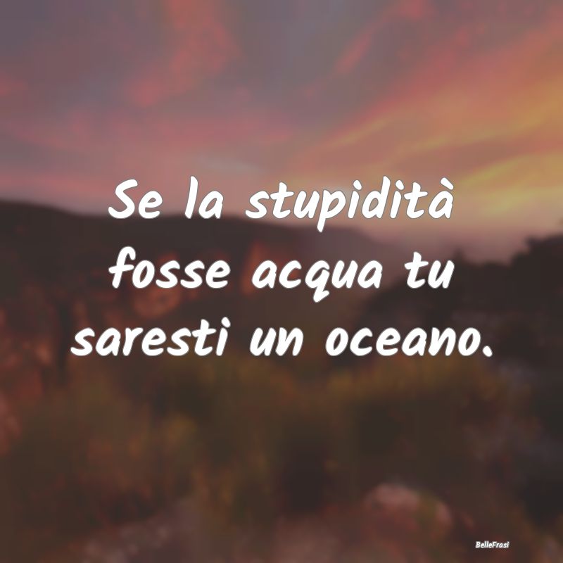 Se la stupidità fosse acqua tu saresti un oceano....