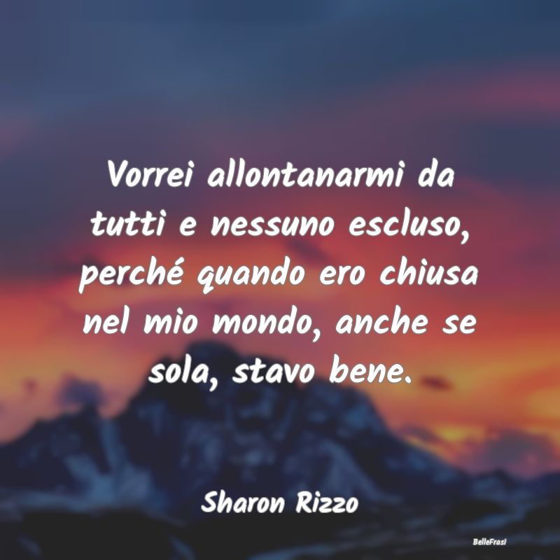 Frasi sulla Tristezza - Vorrei allontanarmi da tutti e nessuno escluso, pe...