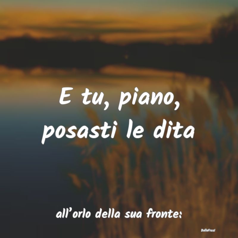 Frasi sulle Carezze - E tu, piano, posasti le dita ...