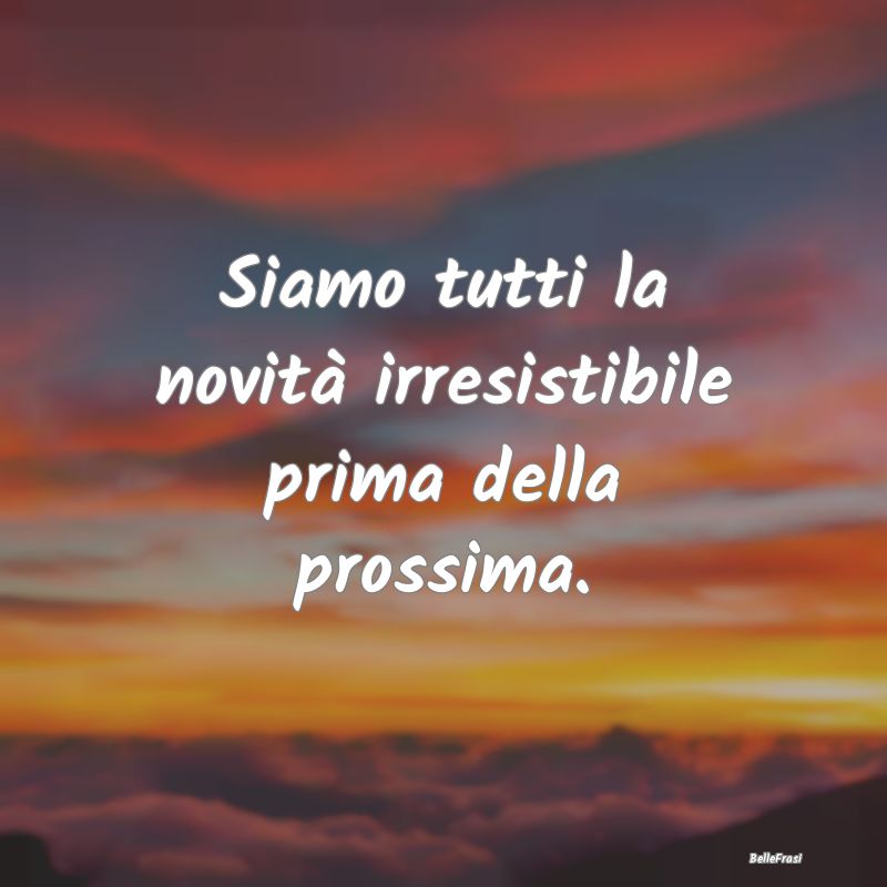 Frasi sulla novità - Siamo tutti la novità irresistibile prima della p...