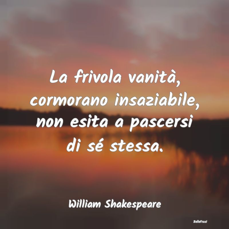 Frasi sulla Vanità - La frivola vanità, cormorano insaziabile, non esi...