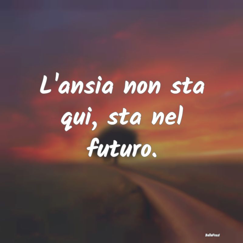 Frasi contro l'Ansia - L'ansia non sta qui, sta nel futuro.
...