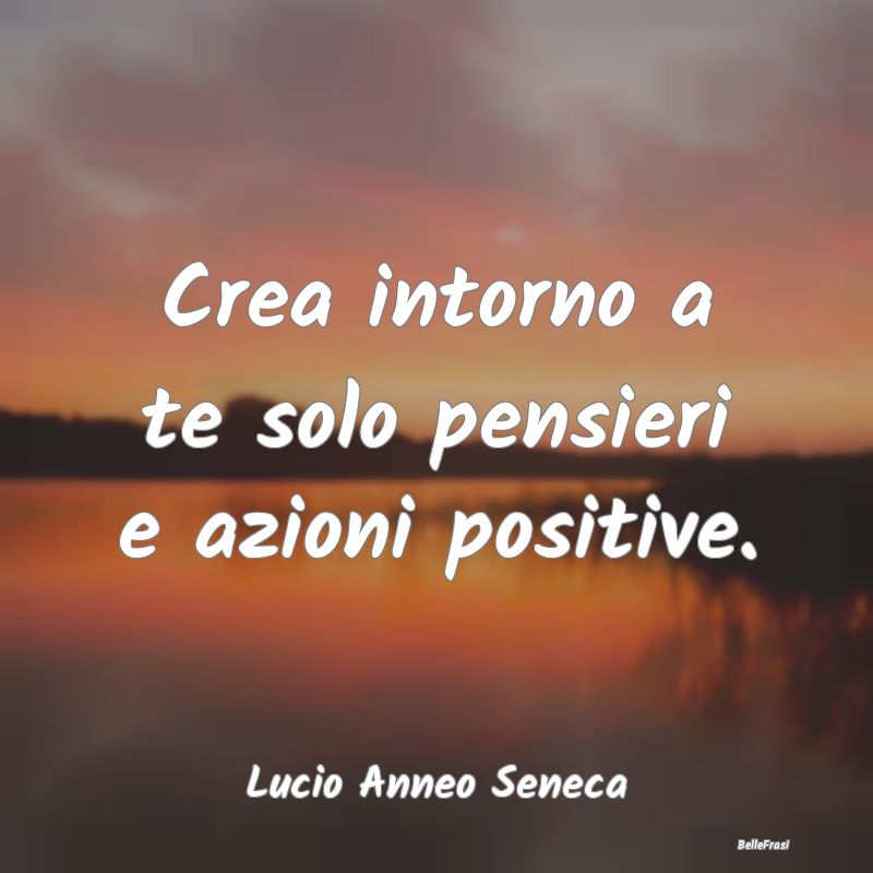 Crea intorno a te solo pensieri e azioni positive....