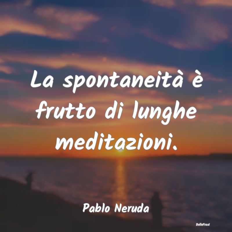 La spontaneità è frutto di lunghe meditazioni....