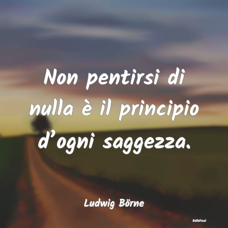 Non pentirsi di nulla è il principio d’ogni sag...