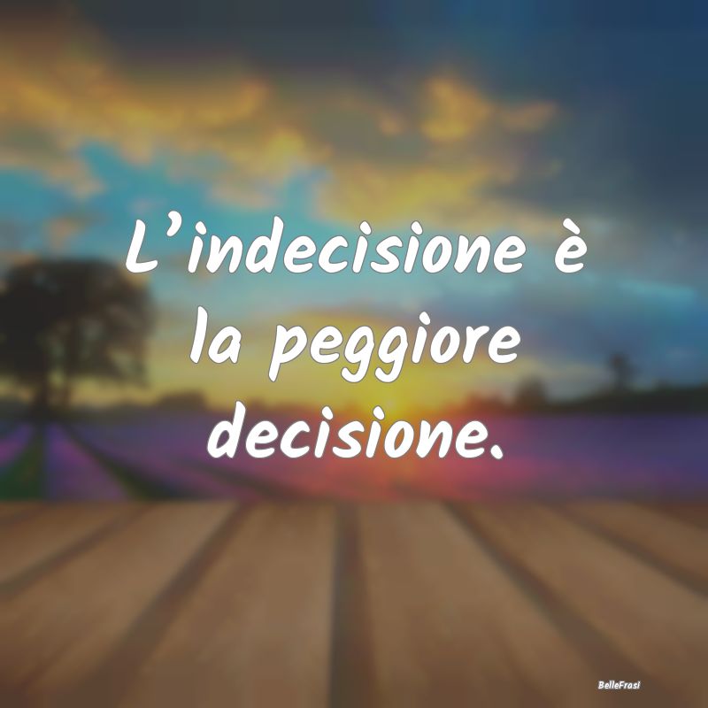 L’indecisione è la peggiore decisione....