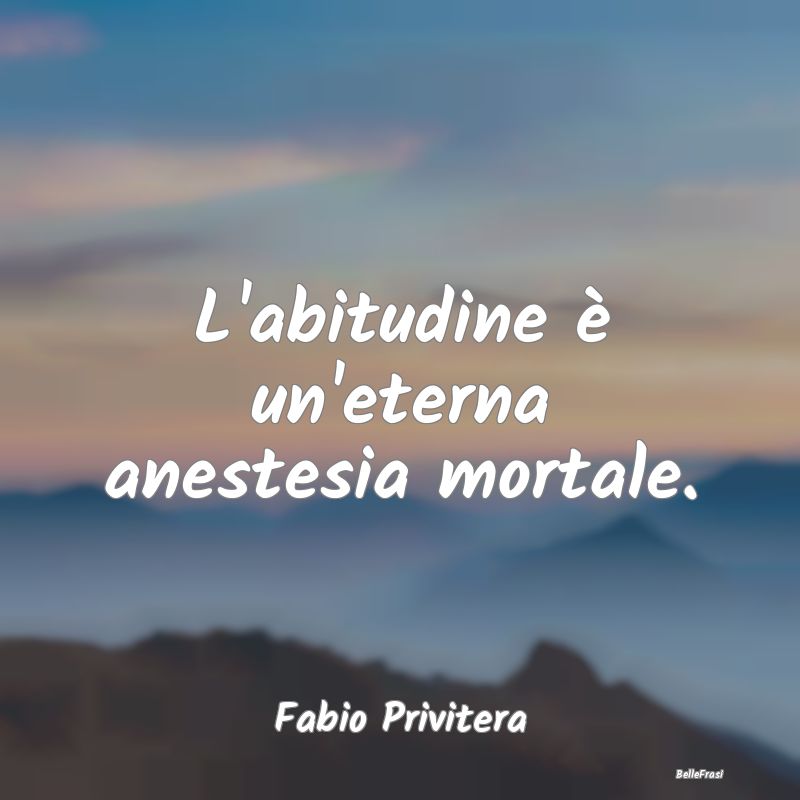 L'abitudine è un'eterna anestesia mortale....