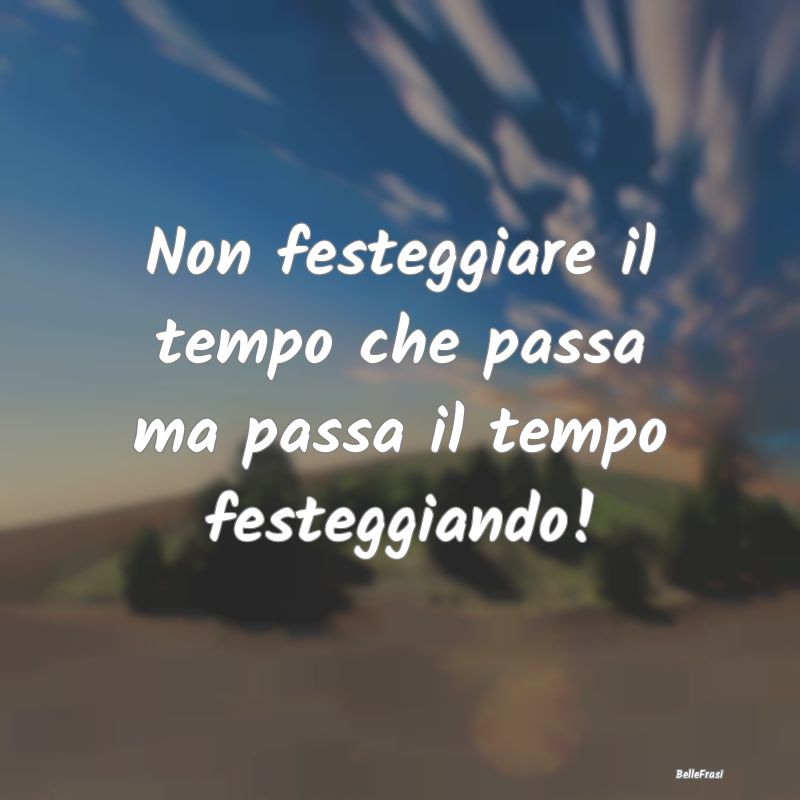 Frasi di Compleanno - Non festeggiare il tempo che passa ma passa il tem...