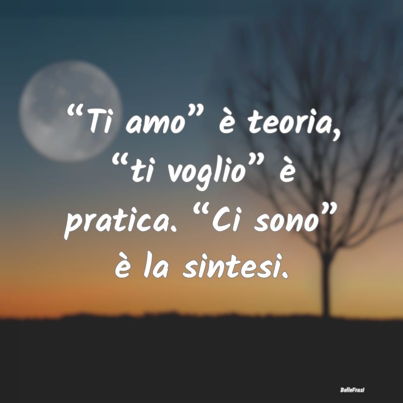 “Ti amo” è teoria, “ti voglio” è pratica...