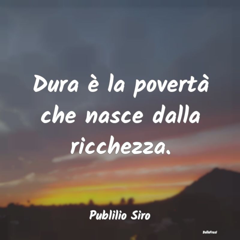 Dura è la povertà che nasce dalla ricchezza....