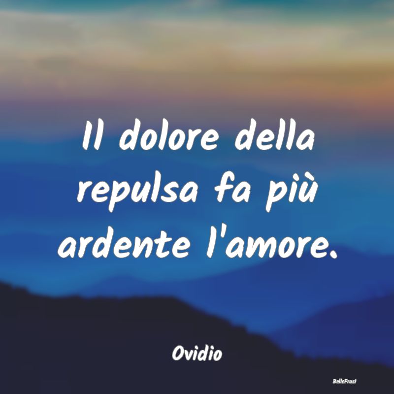 Il dolore della repulsa fa più ardente l'amore....