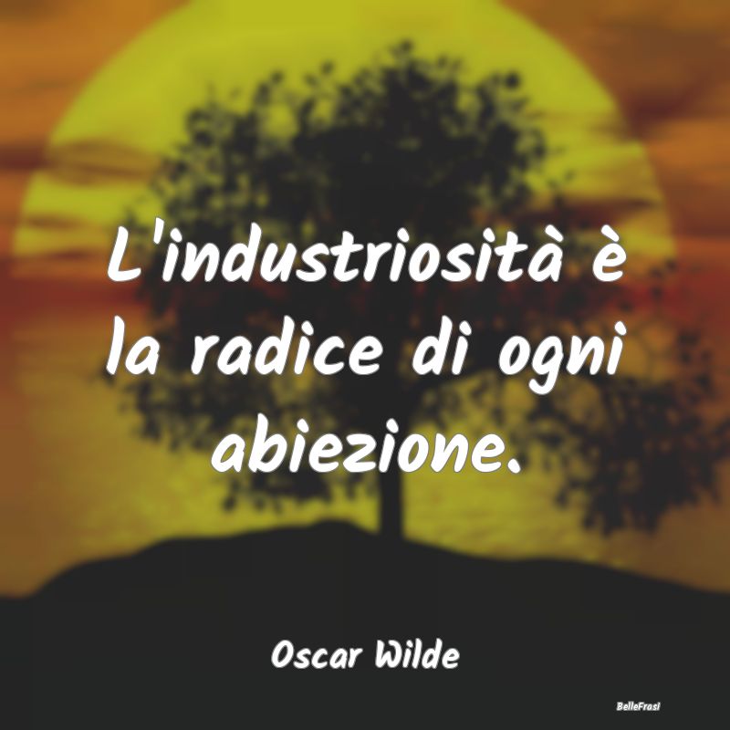 L'industriosità è la radice di ogni abiezione....