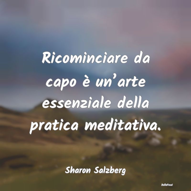 Frasi sulla Meditazione - Ricominciare da capo è un’arte essenziale della...