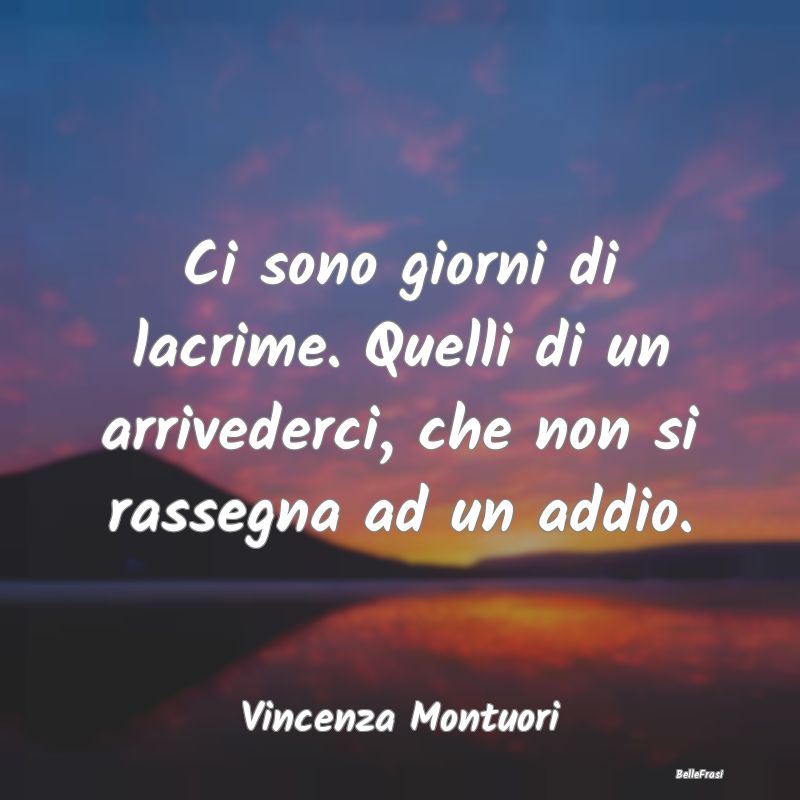 Frasi sulla Tristezza - Ci sono giorni di lacrime. Quelli di un arrivederc...