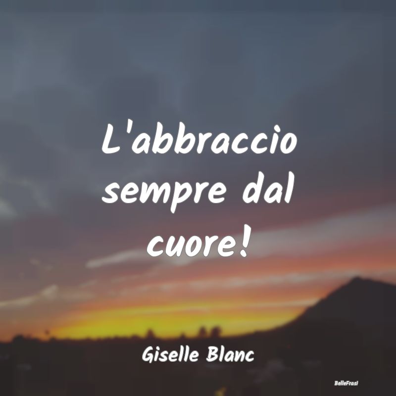 Frasi sugli Abbracci - L'abbraccio sempre dal cuore!...