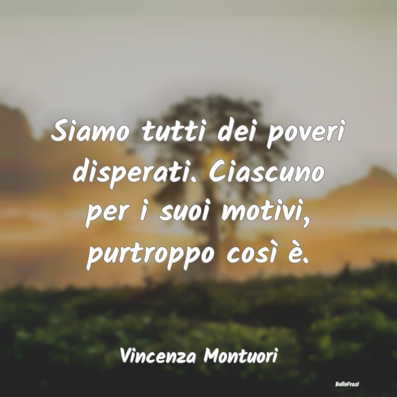 Frasi sulla Tristezza - Siamo tutti dei poveri disperati. Ciascuno per i s...