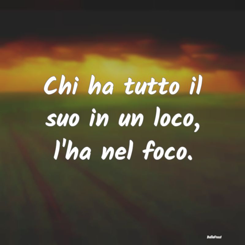 Frasi Prudenza - Chi ha tutto il suo in un loco, l'ha nel foco....