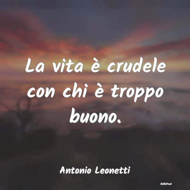 Frasi sulla Tristezza - La vita è crudele con chi è troppo buono....