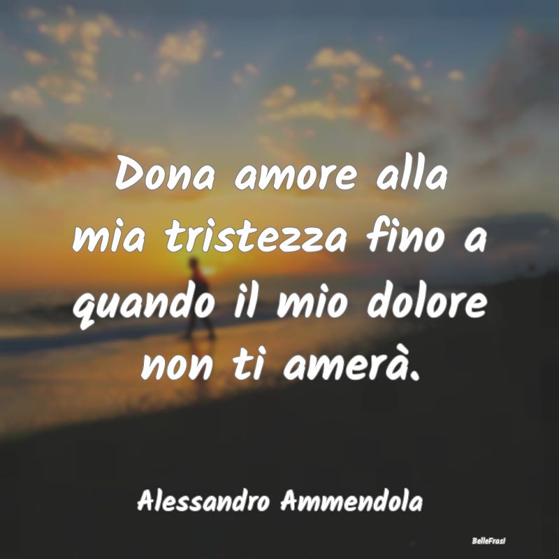 Frasi sulla Tristezza - Dona amore alla mia tristezza fino a quando il mio...