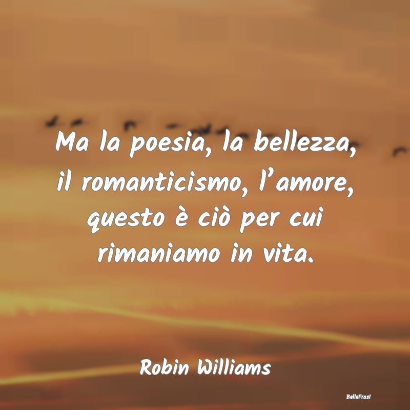 Ma la poesia, la bellezza, il romanticismo, l’am...