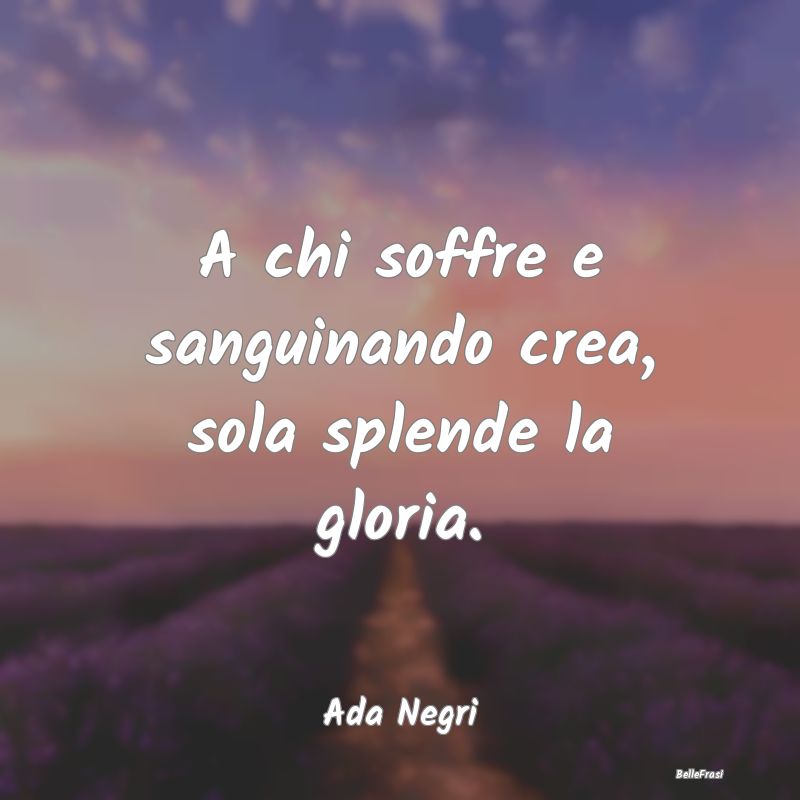 Frasi sulla Gloria - A chi soffre e sanguinando crea, sola splende la g...