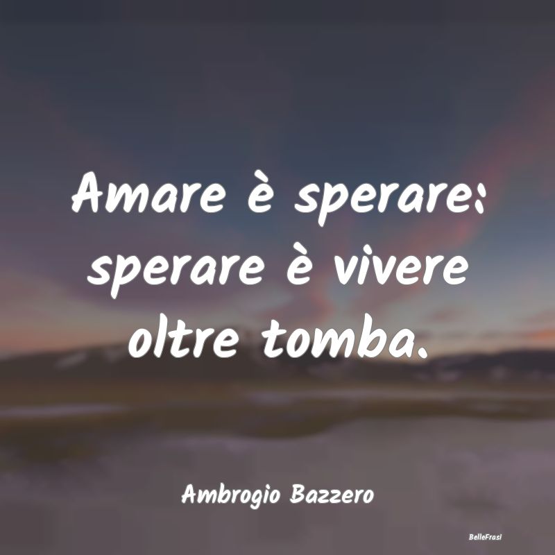 Amare è sperare: sperare è vivere oltre tomba....