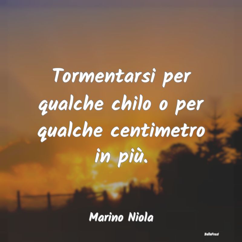 Frasi Apparenza - Tormentarsi per qualche chilo o per qualche centim...