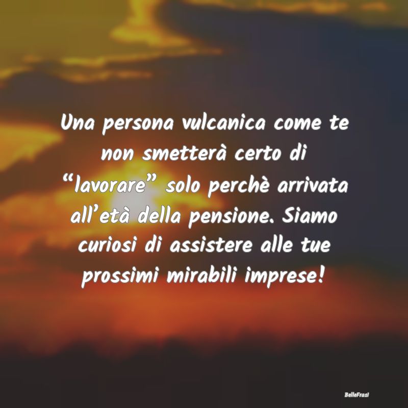 Frasi sulla pensione - Una persona vulcanica come te non smetterà certo ...