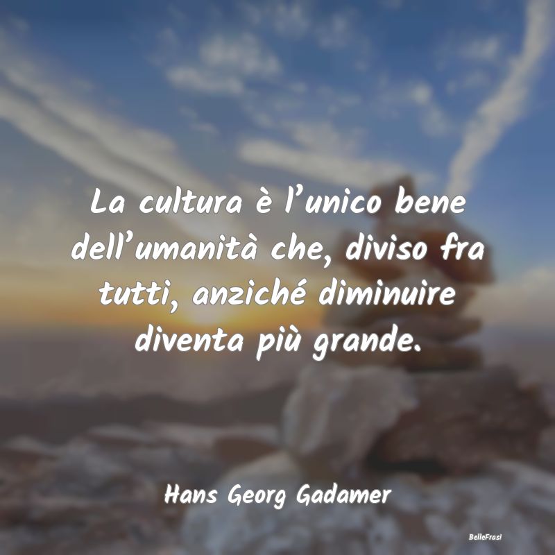 La cultura è l’unico bene dell’umanità che, ...