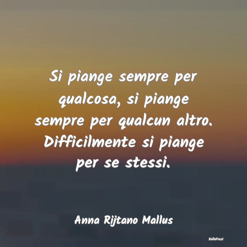 Frasi sulla Tristezza - Si piange sempre per qualcosa, si piange sempre pe...