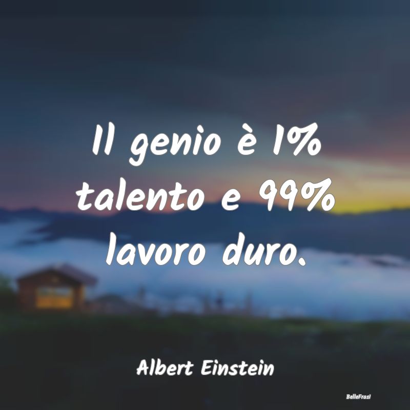 Il genio è 1% talento e 99% lavoro duro....