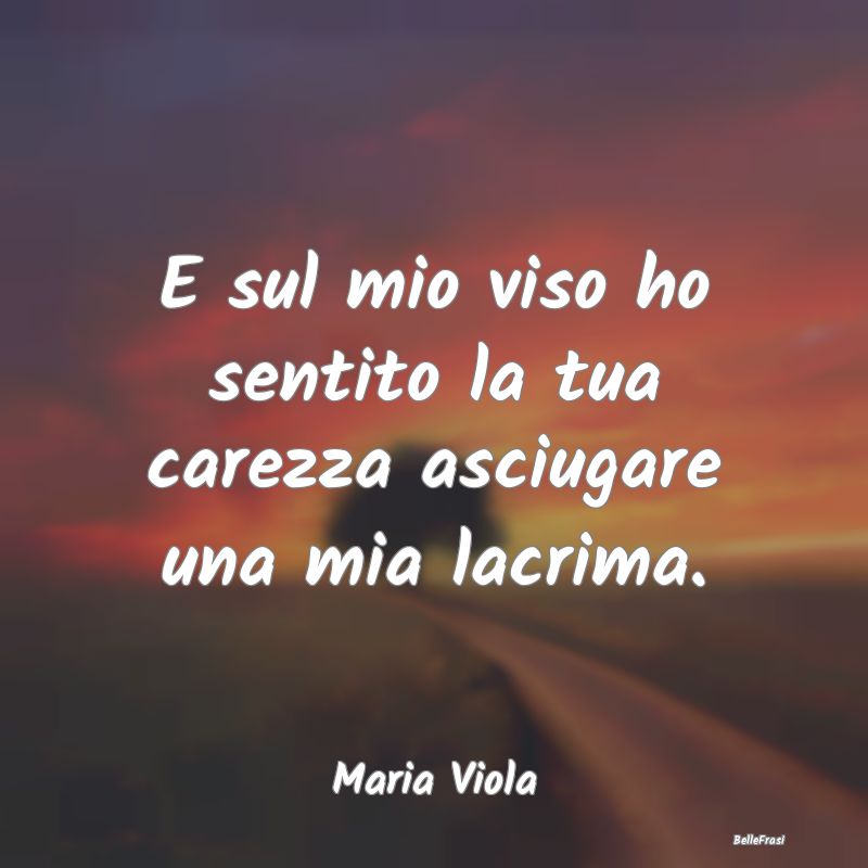 Frasi sulla Tristezza - E sul mio viso ho sentito la tua carezza asciugare...