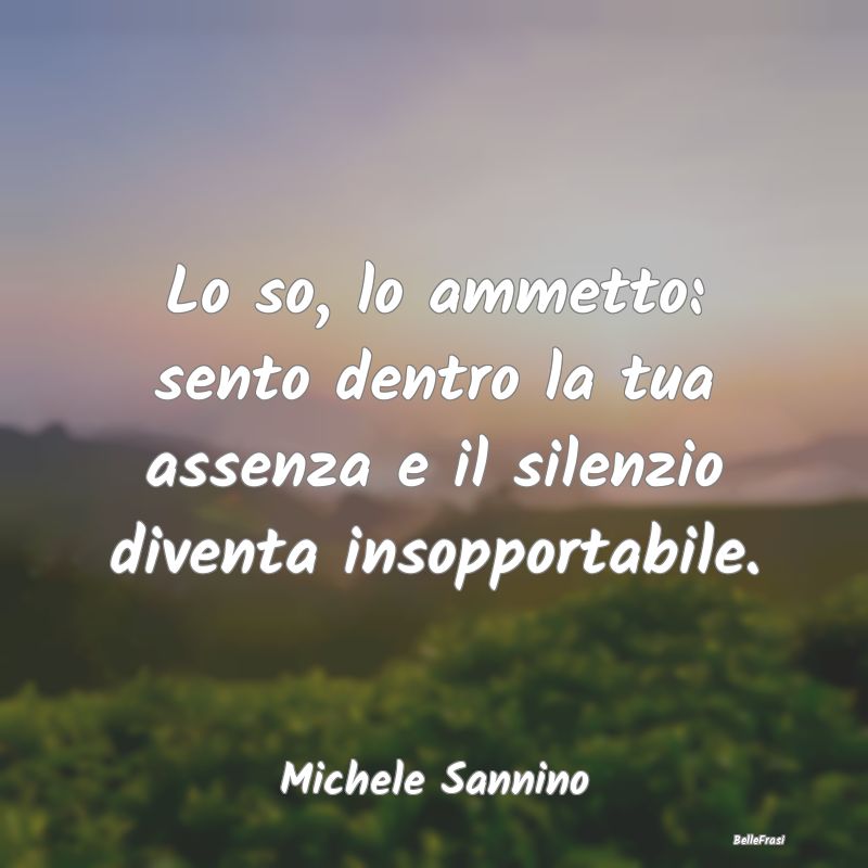 Frasi sulla Tristezza - Lo so, lo ammetto: sento dentro la tua assenza e i...