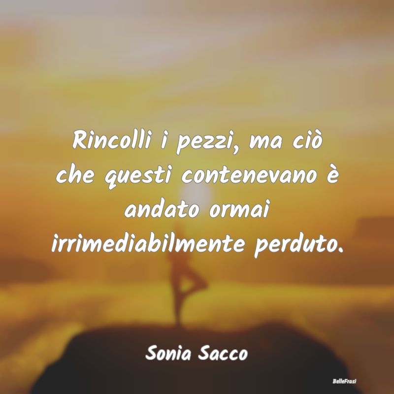 Frasi sulla Tristezza - Rincolli i pezzi, ma ciò che questi contenevano ...