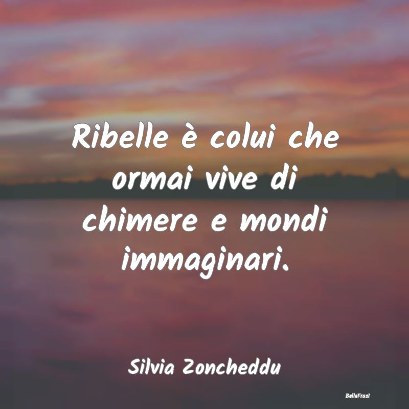 Ribelle è colui che ormai vive di chimere e mondi...