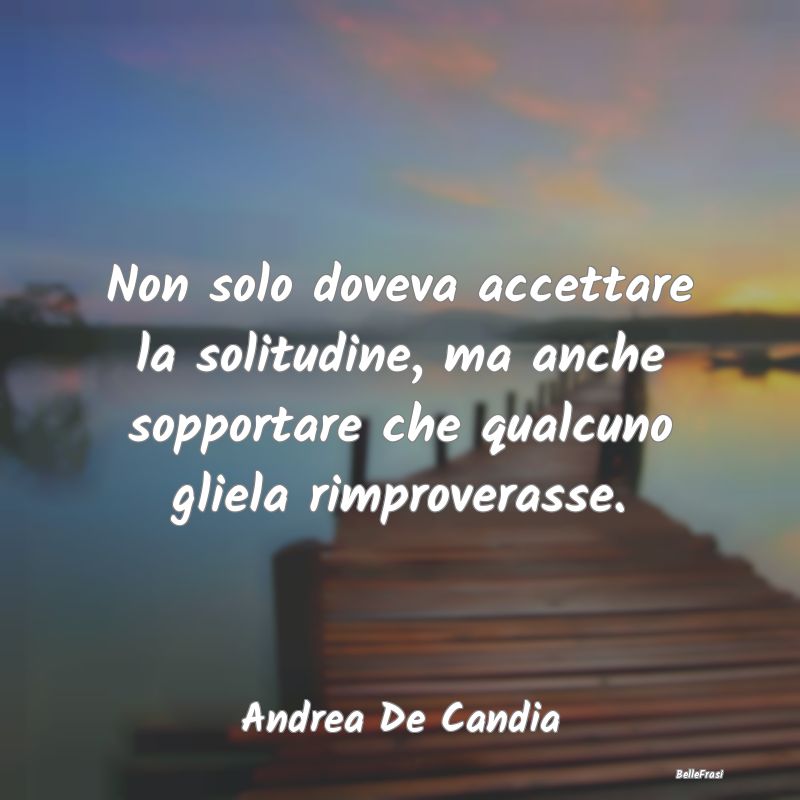 Frasi sulla Tristezza - Non solo doveva accettare la solitudine, ma anche ...