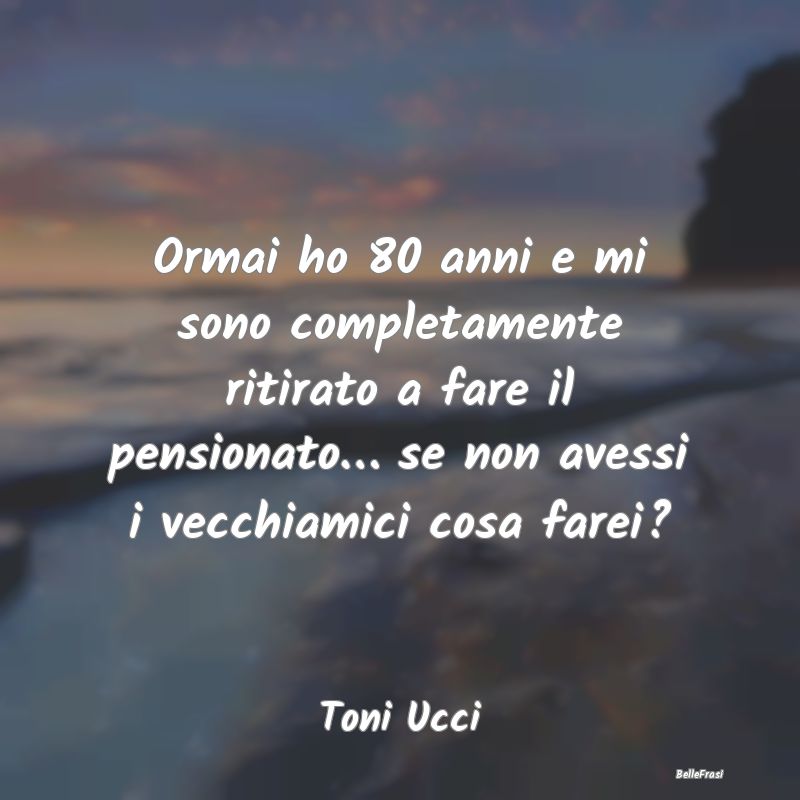 Ormai ho 80 anni e mi sono completamente ritirato ...