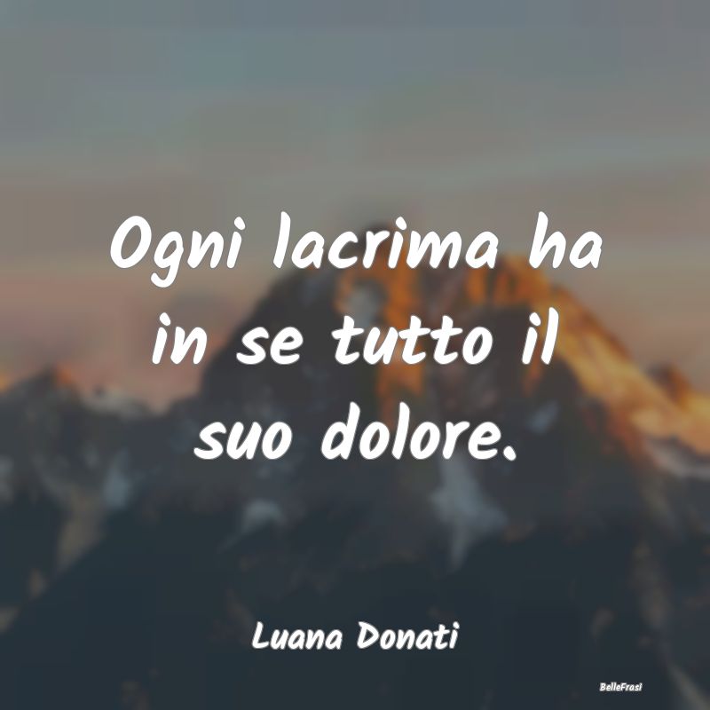 Frasi sulla Tristezza - Ogni lacrima ha in se tutto il suo dolore....