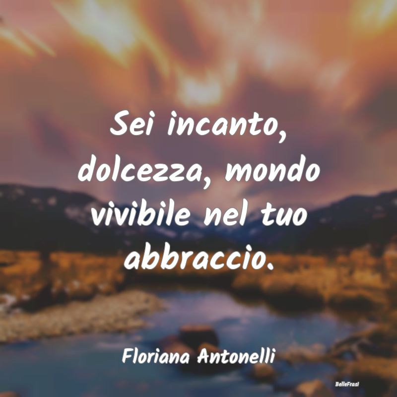 Frasi sugli Abbracci - Sei incanto, dolcezza, mondo vivibile nel tuo abbr...