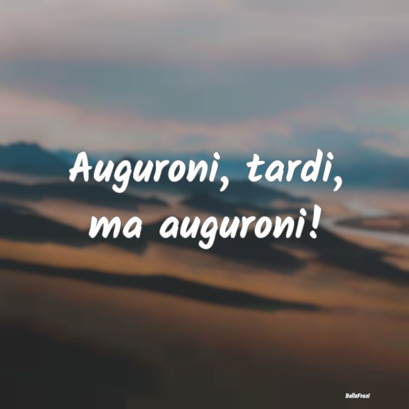 Auguroni, tardi, ma auguroni!...