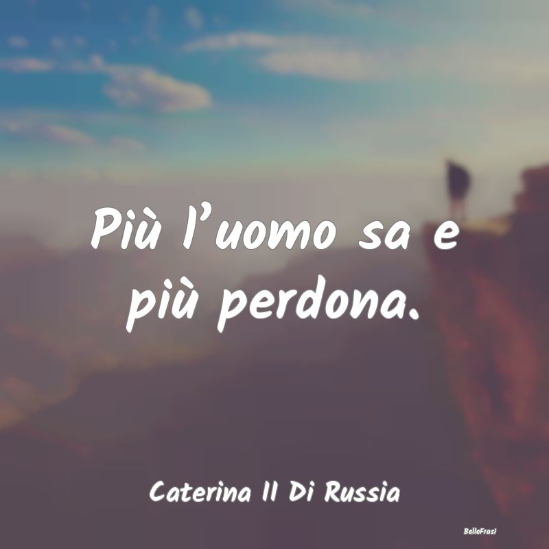 Più l’uomo sa e più perdona....