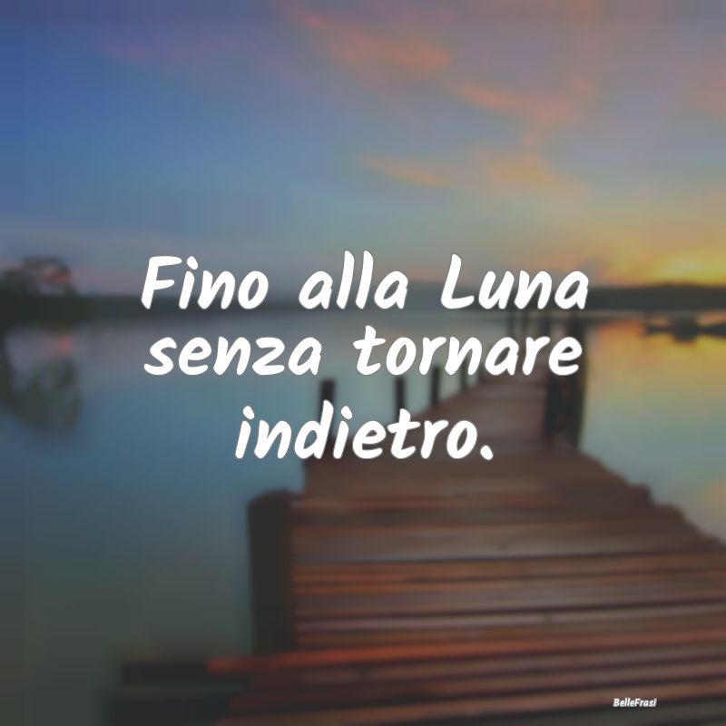 Fino alla Luna senza tornare indietro.
...