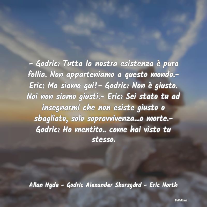 - Godric: Tutta la nostra esistenza è pura follia...