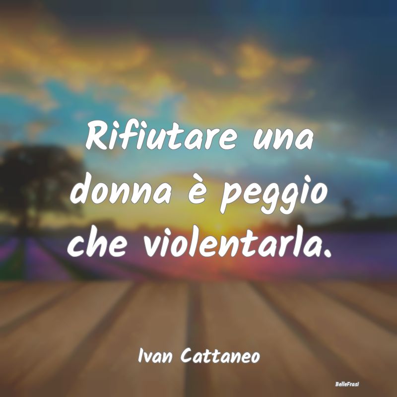 Rifiutare una donna è peggio che violentarla....