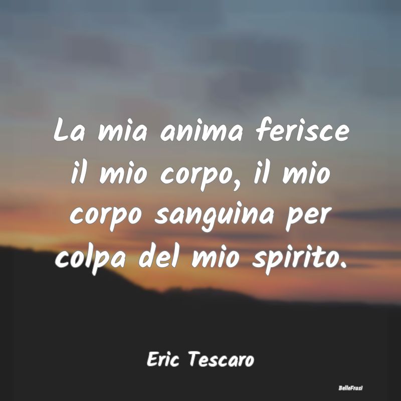 Frasi sulla Tristezza - La mia anima ferisce il mio corpo, il mio corpo sa...