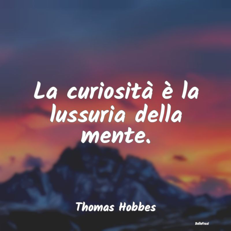 La curiosità è la lussuria della mente....