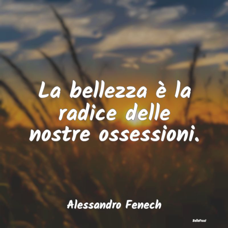 La bellezza è la radice delle nostre ossessioni....