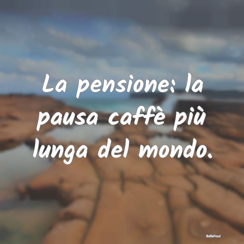 La pensione: la pausa caffè più lunga del mondo....